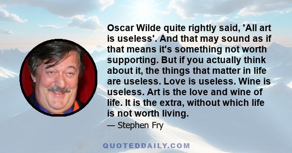 Oscar Wilde quite rightly said, 'All art is useless'. And that may sound as if that means it's something not worth supporting. But if you actually think about it, the things that matter in life are useless. Love is