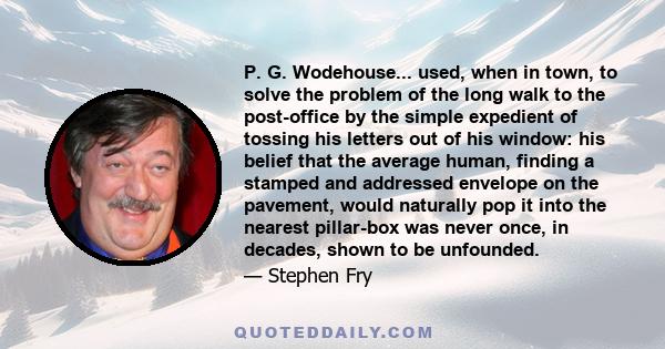 P. G. Wodehouse... used, when in town, to solve the problem of the long walk to the post-office by the simple expedient of tossing his letters out of his window: his belief that the average human, finding a stamped and