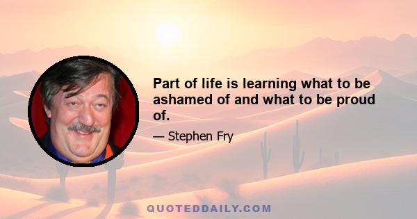 Part of life is learning what to be ashamed of and what to be proud of.