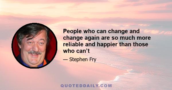 People who can change and change again are so much more reliable and happier than those who can’t