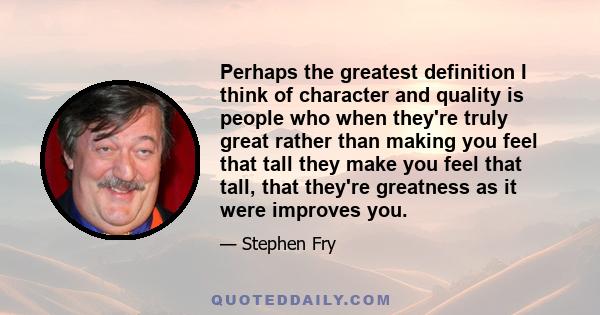 Perhaps the greatest definition I think of character and quality is people who when they're truly great rather than making you feel that tall they make you feel that tall, that they're greatness as it were improves you.