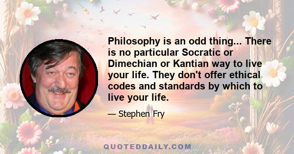 Philosophy is an odd thing... There is no particular Socratic or Dimechian or Kantian way to live your life. They don't offer ethical codes and standards by which to live your life.