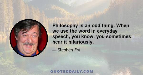 Philosophy is an odd thing. When we use the word in everyday speech, you know, you sometimes hear it hilariously.