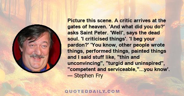 Picture this scene. A critic arrives at the gates of heaven. 'And what did you do?' asks Saint Peter. 'Well', says the dead soul. 'I criticised things'. 'I beg your pardon?' 'You know, other people wrote things,