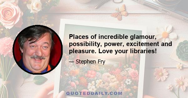 Places of incredible glamour, possibility, power, excitement and pleasure. Love your libraries!