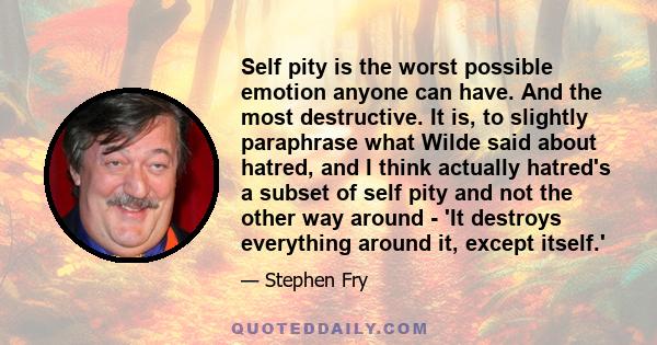 Self pity is the worst possible emotion anyone can have. And the most destructive. It is, to slightly paraphrase what Wilde said about hatred, and I think actually hatred's a subset of self pity and not the other way