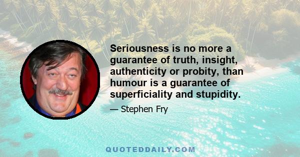 Seriousness is no more a guarantee of truth, insight, authenticity or probity, than humour is a guarantee of superficiality and stupidity.