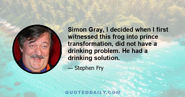 Simon Gray, I decided when I first witnessed this frog into prince transformation, did not have a drinking problem. He had a drinking solution.