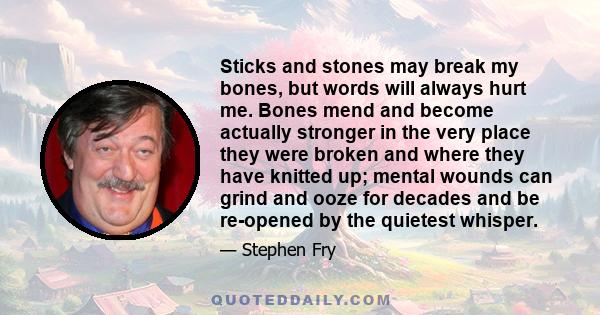 Sticks and stones may break my bones, but words will always hurt me. Bones mend and become actually stronger in the very place they were broken and where they have knitted up; mental wounds can grind and ooze for