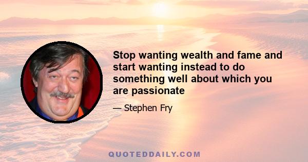 Stop wanting wealth and fame and start wanting instead to do something well about which you are passionate