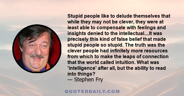 Stupid people like to delude themselves that while they may not be clever, they were at least able to compensate with feelings and insights denied to the intellectual....It was precisely this kind of false belief that