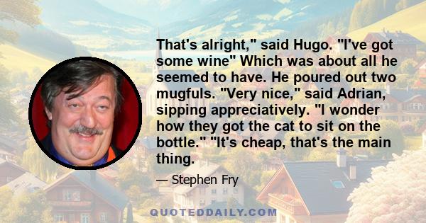 That's alright, said Hugo. I've got some wine Which was about all he seemed to have. He poured out two mugfuls. Very nice, said Adrian, sipping appreciatively. I wonder how they got the cat to sit on the bottle. It's