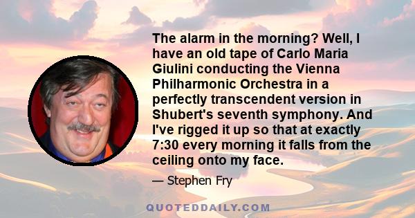 The alarm in the morning? Well, I have an old tape of Carlo Maria Giulini conducting the Vienna Philharmonic Orchestra in a perfectly transcendent version in Shubert's seventh symphony. And I've rigged it up so that at