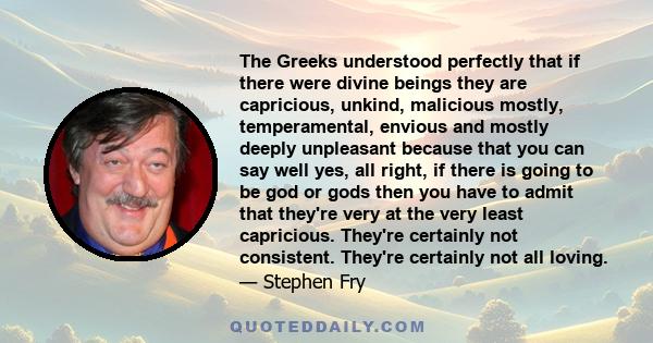 The Greeks understood perfectly that if there were divine beings they are capricious, unkind, malicious mostly, temperamental, envious and mostly deeply unpleasant because that you can say well yes, all right, if there