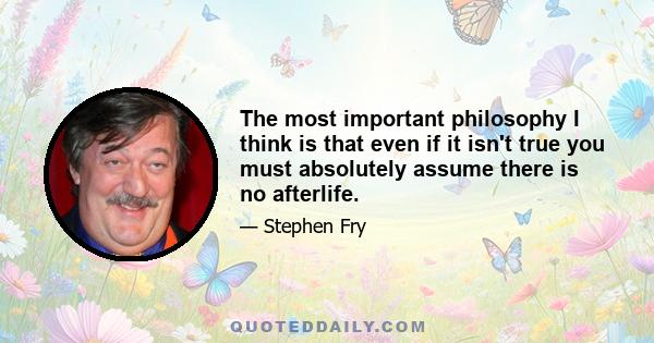 The most important philosophy I think is that even if it isn't true you must absolutely assume there is no afterlife.