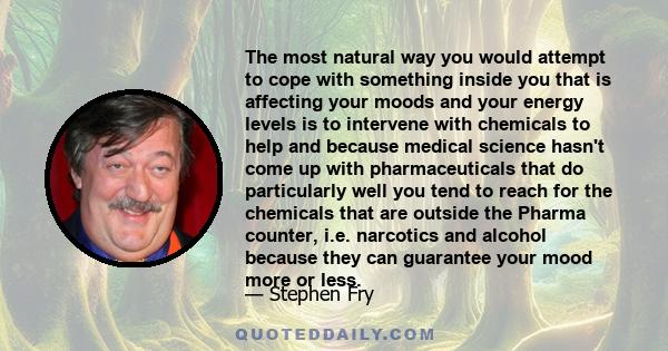 The most natural way you would attempt to cope with something inside you that is affecting your moods and your energy levels is to intervene with chemicals to help and because medical science hasn't come up with