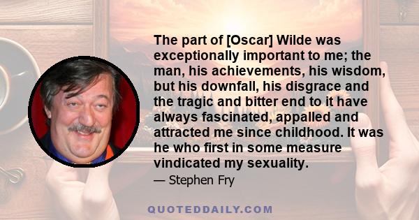 The part of [Oscar] Wilde was exceptionally important to me; the man, his achievements, his wisdom, but his downfall, his disgrace and the tragic and bitter end to it have always fascinated, appalled and attracted me