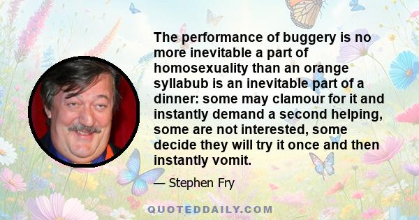 The performance of buggery is no more inevitable a part of homosexuality than an orange syllabub is an inevitable part of a dinner: some may clamour for it and instantly demand a second helping, some are not interested, 