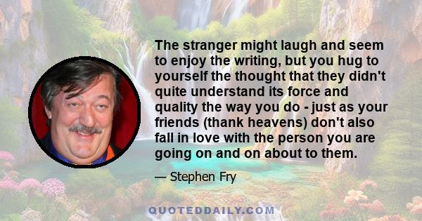 The stranger might laugh and seem to enjoy the writing, but you hug to yourself the thought that they didn't quite understand its force and quality the way you do - just as your friends (thank heavens) don't also fall