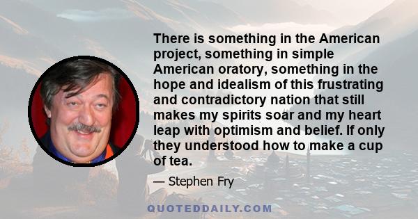 There is something in the American project, something in simple American oratory, something in the hope and idealism of this frustrating and contradictory nation that still makes my spirits soar and my heart leap with