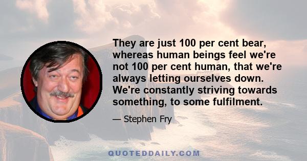 They are just 100 per cent bear, whereas human beings feel we're not 100 per cent human, that we're always letting ourselves down. We're constantly striving towards something, to some fulfilment.