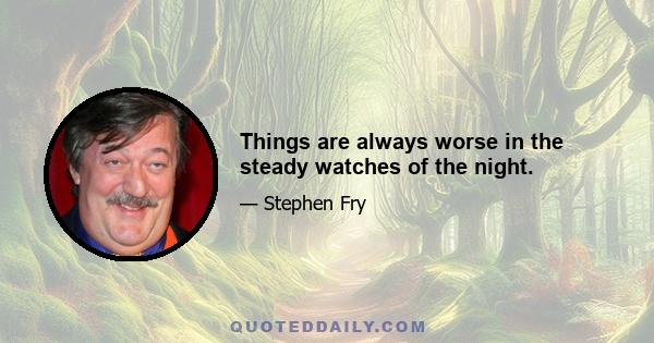 Things are always worse in the steady watches of the night.