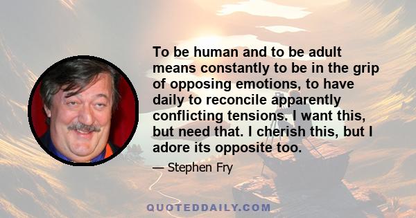 To be human and to be adult means constantly to be in the grip of opposing emotions, to have daily to reconcile apparently conflicting tensions. I want this, but need that. I cherish this, but I adore its opposite too.