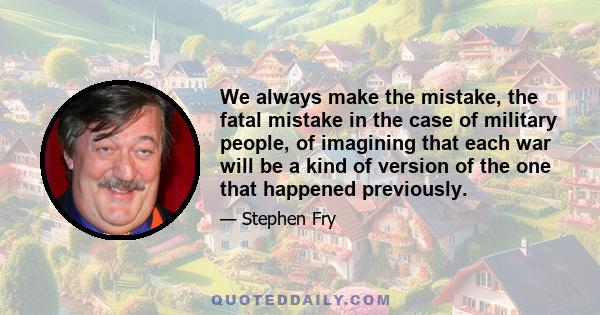 We always make the mistake, the fatal mistake in the case of military people, of imagining that each war will be a kind of version of the one that happened previously.