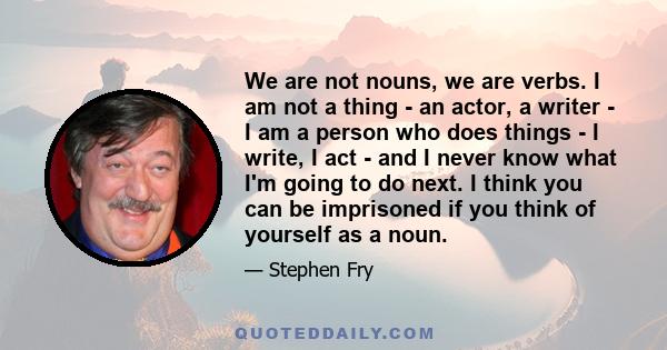 We are not nouns, we are verbs. I am not a thing - an actor, a writer - I am a person who does things - I write, I act - and I never know what I'm going to do next. I think you can be imprisoned if you think of yourself 