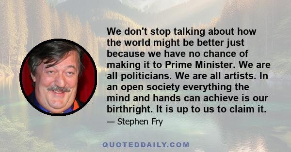 We don't stop talking about how the world might be better just because we have no chance of making it to Prime Minister. We are all politicians. We are all artists. In an open society everything the mind and hands can