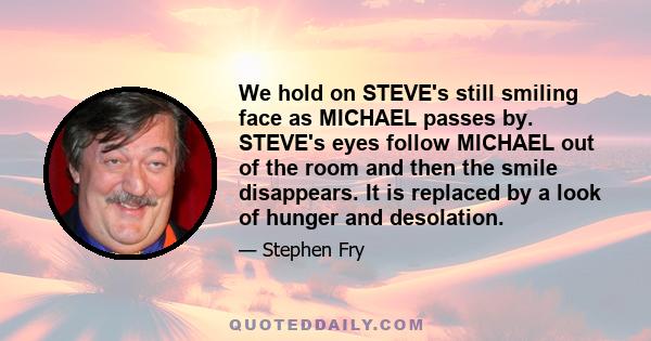 We hold on STEVE's still smiling face as MICHAEL passes by. STEVE's eyes follow MICHAEL out of the room and then the smile disappears. It is replaced by a look of hunger and desolation.