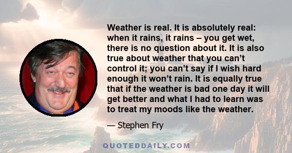 Weather is real. It is absolutely real: when it rains, it rains – you get wet, there is no question about it. It is also true about weather that you can’t control it; you can’t say if I wish hard enough it won’t rain.