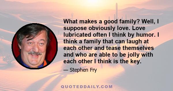 What makes a good family? Well, I suppose obviously love. Love lubricated often I think by humor. I think a family that can laugh at each other and tease themselves and who are able to be jolly with each other I think