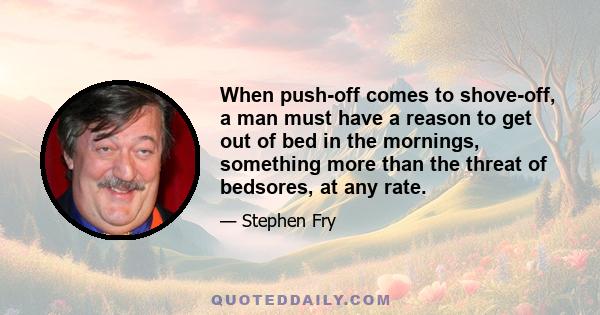 When push-off comes to shove-off, a man must have a reason to get out of bed in the mornings, something more than the threat of bedsores, at any rate.