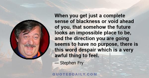 When you get just a complete sense of blackness or void ahead of you, that somehow the future looks an impossible place to be, and the direction you are going seems to have no purpose, there is this word despair which