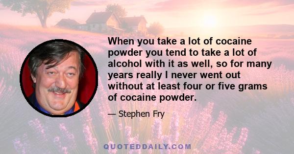 When you take a lot of cocaine powder you tend to take a lot of alcohol with it as well, so for many years really I never went out without at least four or five grams of cocaine powder.