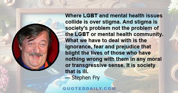 Where LGBT and mental health issues collide is over stigma. And stigma is society's problem not the problem of the LGBT or mental health community. What we have to deal with is the ignorance, fear and prejudice that