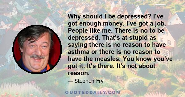 Why should I be depressed? I've got enough money. I've got a job. People like me. There is no to be depressed. That's at stupid as saying there is no reason to have asthma or there is no reason to have the measles. You