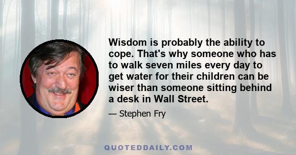 Wisdom is probably the ability to cope. That's why someone who has to walk seven miles every day to get water for their children can be wiser than someone sitting behind a desk in Wall Street.