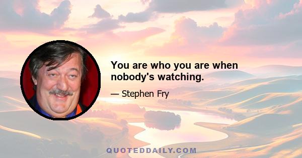 You are who you are when nobody's watching.