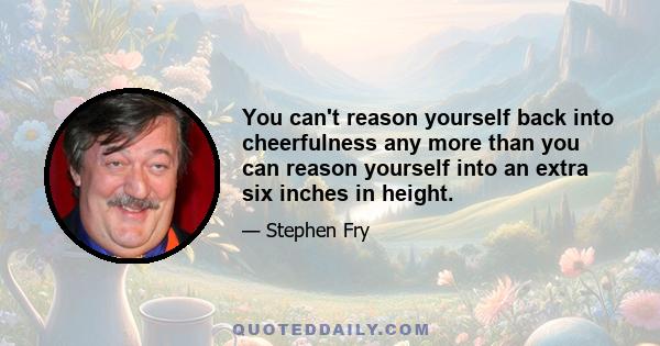 You can't reason yourself back into cheerfulness any more than you can reason yourself into an extra six inches in height.