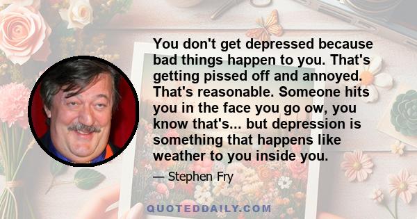 You don't get depressed because bad things happen to you. That's getting pissed off and annoyed. That's reasonable. Someone hits you in the face you go ow, you know that's... but depression is something that happens