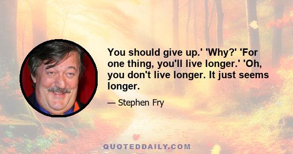 You should give up.' 'Why?' 'For one thing, you'll live longer.' 'Oh, you don't live longer. It just seems longer.