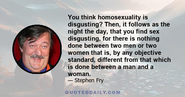 You think homosexuality is disgusting? Then, it follows as the night the day, that you find sex disgusting, for there is nothing done between two men or two women that is, by any objective standard, different from that