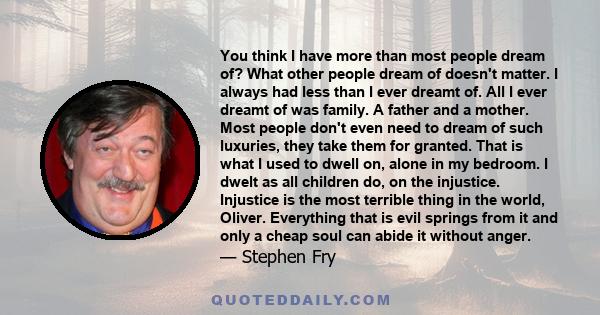 You think I have more than most people dream of? What other people dream of doesn't matter. I always had less than I ever dreamt of. All I ever dreamt of was family. A father and a mother. Most people don't even need to 