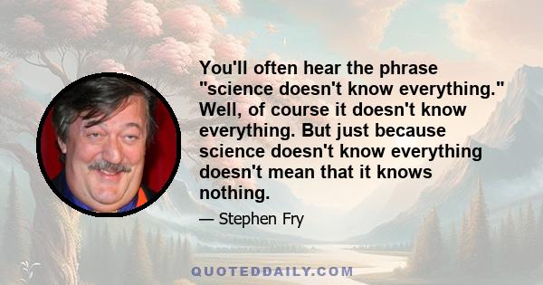 You'll often hear the phrase science doesn't know everything. Well, of course it doesn't know everything. But just because science doesn't know everything doesn't mean that it knows nothing.