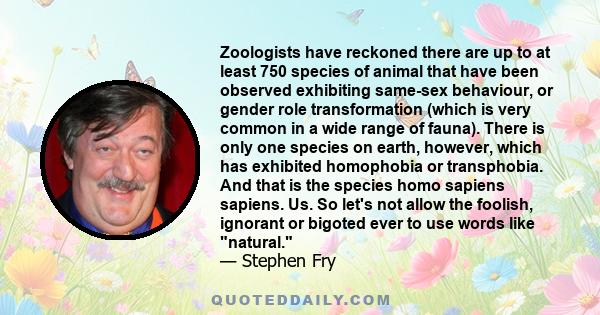 Zoologists have reckoned there are up to at least 750 species of animal that have been observed exhibiting same-sex behaviour, or gender role transformation (which is very common in a wide range of fauna). There is only 