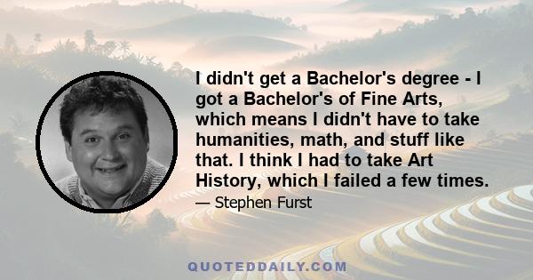 I didn't get a Bachelor's degree - I got a Bachelor's of Fine Arts, which means I didn't have to take humanities, math, and stuff like that. I think I had to take Art History, which I failed a few times.