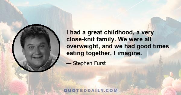 I had a great childhood, a very close-knit family. We were all overweight, and we had good times eating together, I imagine.