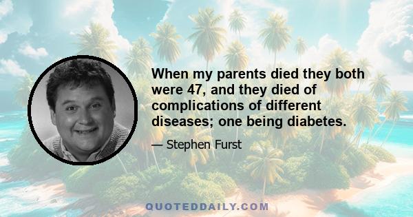 When my parents died they both were 47, and they died of complications of different diseases; one being diabetes.